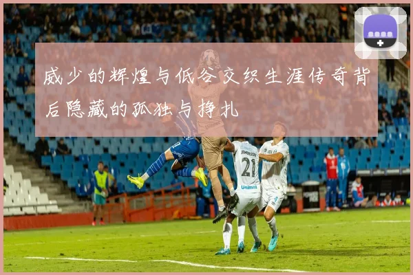 威少的辉煌与低谷交织生涯传奇背后隐藏的孤独与挣扎